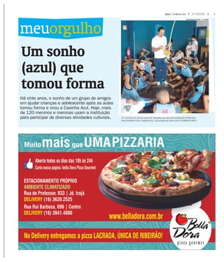 3A CIDADESÁBADO, 7 DE MAIO DE 2016
Um sonho
(azul) que
tomou forma
Há vinte anos, o sonho de um grupo de amigos
em ajudar crianças e adolescente após as aulas
tomou forma e virou a Casinha Azul. Hoje, mais
de 120 meninos e meninas usam a instituição
para participar de diversas atividades culturais.
meuorgulho
fCULTURA DE GRAÇA AULAS DE CAPOEIRA SÃO UMA DAS ATIVIDADES OFERECIDAS
GRATUITAMENTE PELA CASINHA AZUL, LOCALIZADA NA ZONA LESTE DE RIBEIRÃO PRETO
MASTRANGELO REINO / A CIDADE
 
