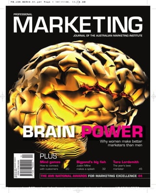 PM_JAN_MAR09_01.pdf                  Page   1   10/11/08,   11:16   AM




                                      BRAIN POWER                                   Why women make better
                                                                                       marketers than men


                                       PLUS
        ISSUE #4 2009 JANUARY-MARCH




                                       Mind games                  Bigpond’s big ﬁsh      Tara Lordsmith
                                       How to connect              Justin Milne           The year’s best
                                       with customers     20       makes a splash    32   marketer          45
        $5.95 (inc GST)




                                       THE AMI NATIONAL AWARDS FOR MARKETING EXCELLENCE 44



PDF compression, OCR, web optimization using a watermarked evaluation copy of CVISION PDFCompressor
 