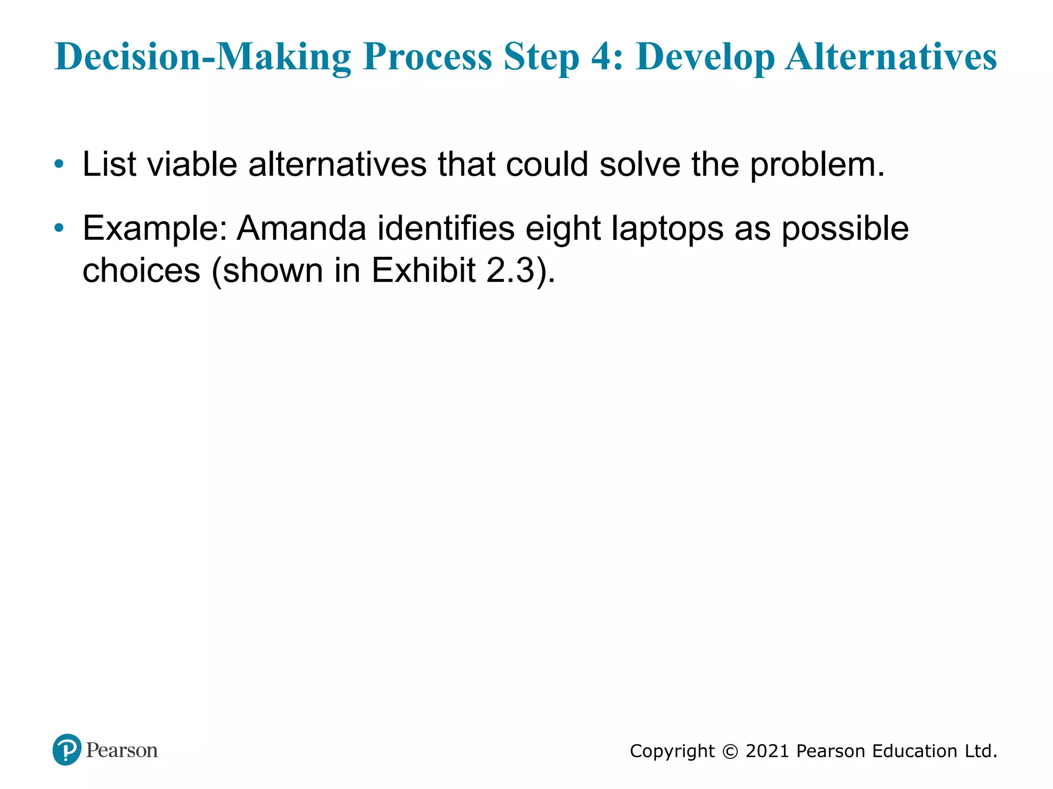 Copyright © 2021 Pearson Education Ltd.
Decision-Making Process Step 4: Develop Alternatives
• List viable alternatives that could solve the problem.
• Example: Amanda identifies eight laptops as possible
choices (shown in Exhibit 2.3).
 