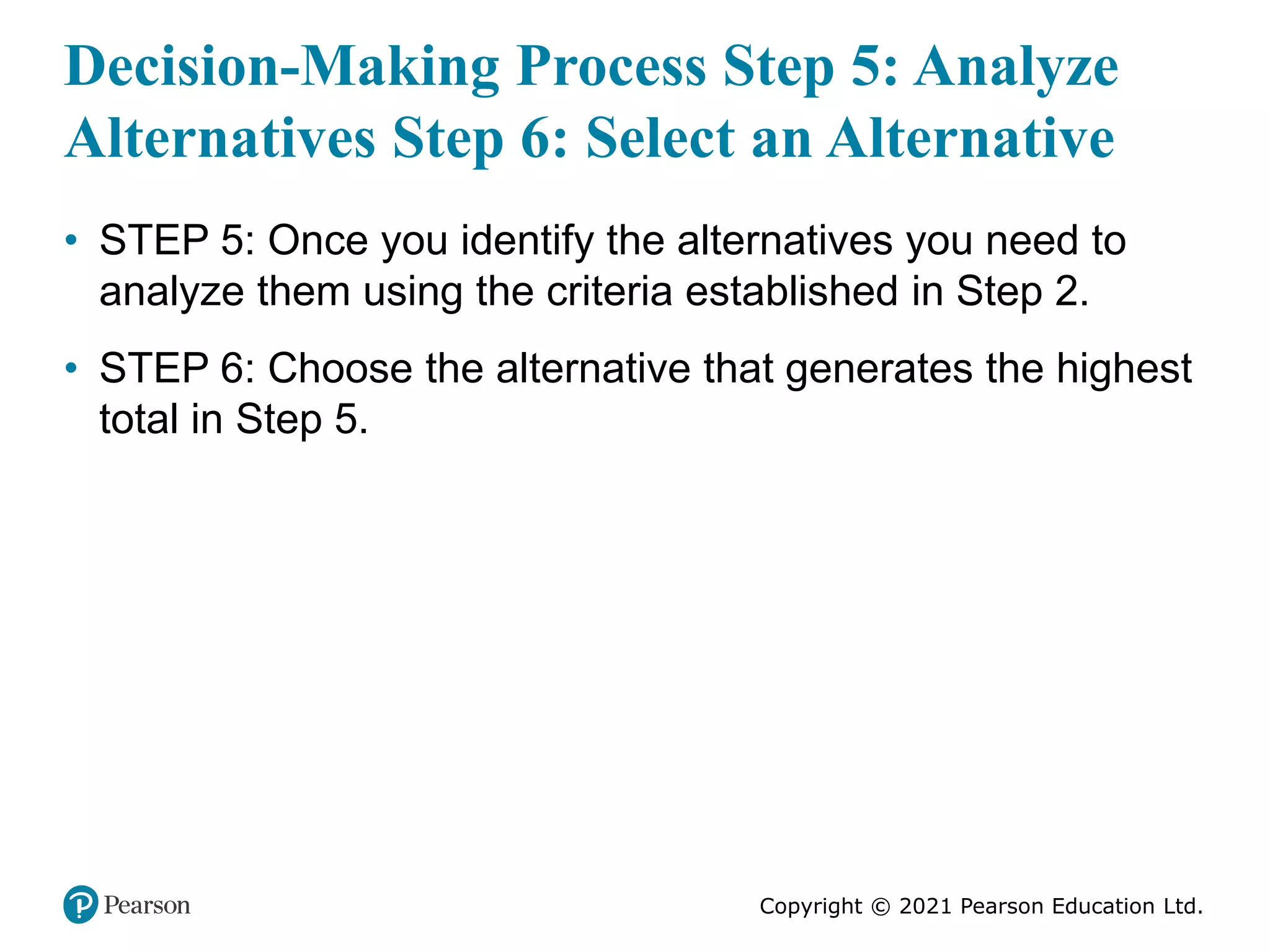 Copyright © 2021 Pearson Education Ltd.
Decision-Making Process Step 5: Analyze
Alternatives Step 6: Select an Alternative
• STEP 5: Once you identify the alternatives you need to
analyze them using the criteria established in Step 2.
• STEP 6: Choose the alternative that generates the highest
total in Step 5.
 