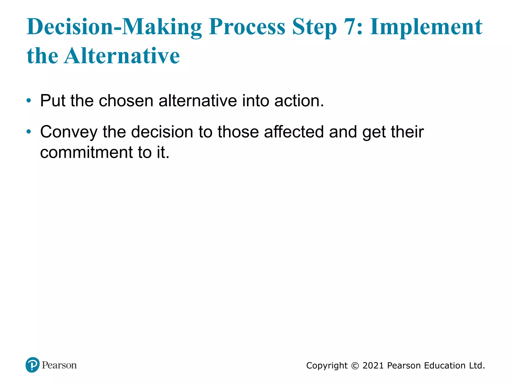 Copyright © 2021 Pearson Education Ltd.
Decision-Making Process Step 7: Implement
the Alternative
• Put the chosen alternative into action.
• Convey the decision to those affected and get their
commitment to it.
 
