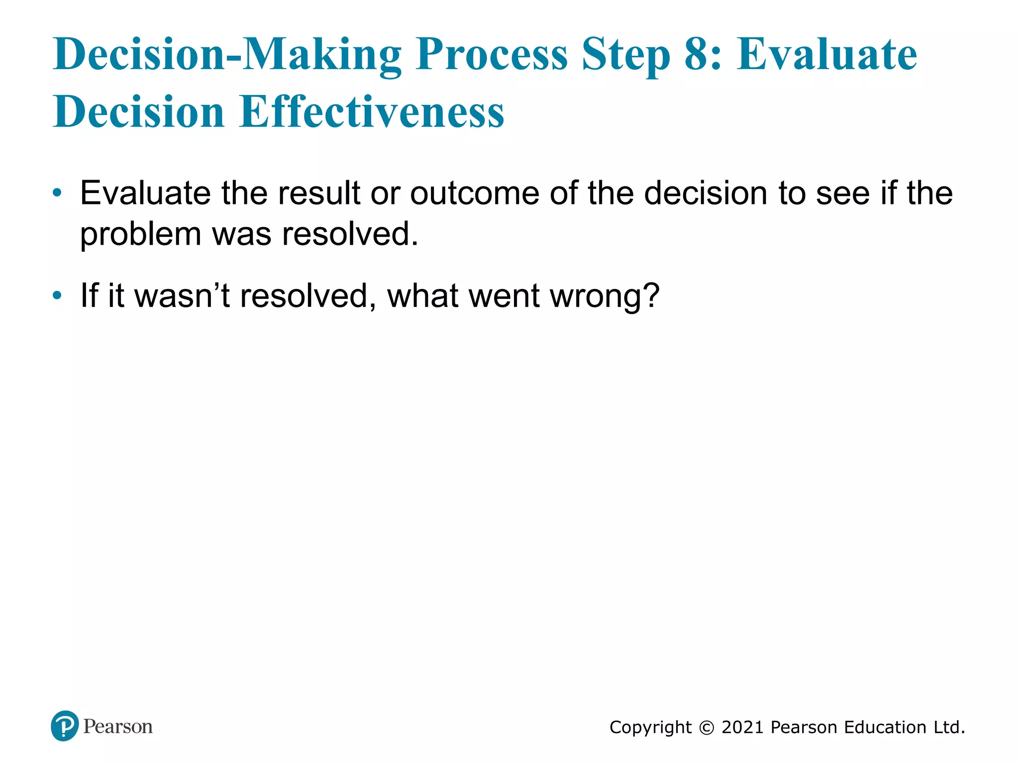 Copyright © 2021 Pearson Education Ltd.
Decision-Making Process Step 8: Evaluate
Decision Effectiveness
• Evaluate the result or outcome of the decision to see if the
problem was resolved.
• If it wasn’t resolved, what went wrong?
 