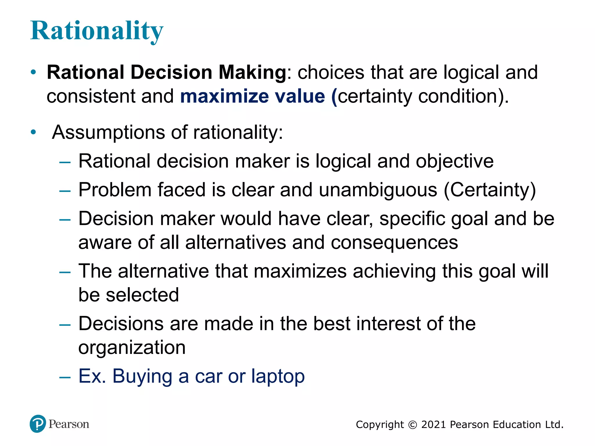 Copyright © 2021 Pearson Education Ltd.
Rationality
• Rational Decision Making: choices that are logical and
consistent and maximize value (certainty condition).
• Assumptions of rationality:
– Rational decision maker is logical and objective
– Problem faced is clear and unambiguous (Certainty)
– Decision maker would have clear, specific goal and be
aware of all alternatives and consequences
– The alternative that maximizes achieving this goal will
be selected
– Decisions are made in the best interest of the
organization
– Ex. Buying a car or laptop
 
