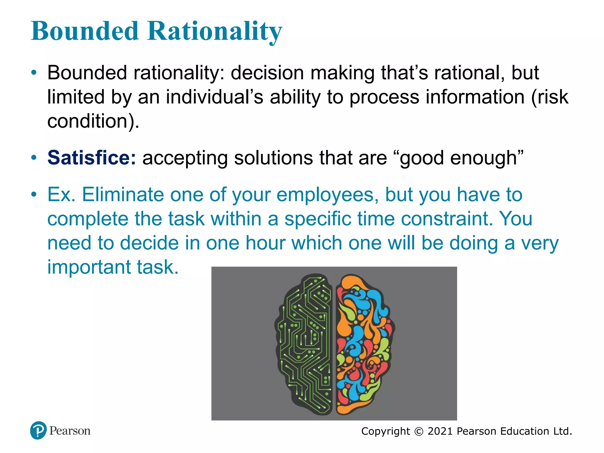 Copyright © 2021 Pearson Education Ltd.
Bounded Rationality
• Bounded rationality: decision making that’s rational, but
limited by an individual’s ability to process information (risk
condition).
• Satisfice: accepting solutions that are “good enough”
• Ex. Eliminate one of your employees, but you have to
complete the task within a specific time constraint. You
need to decide in one hour which one will be doing a very
important task.
 