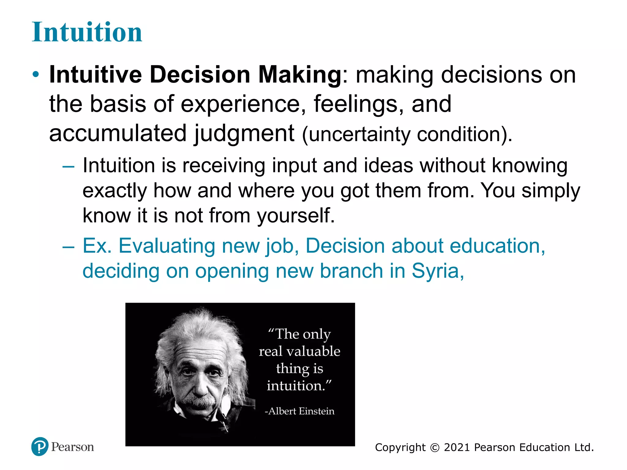 Copyright © 2021 Pearson Education Ltd.
Intuition
• Intuitive Decision Making: making decisions on
the basis of experience, feelings, and
accumulated judgment (uncertainty condition).
– Intuition is receiving input and ideas without knowing
exactly how and where you got them from. You simply
know it is not from yourself.
– Ex. Evaluating new job, Decision about education,
deciding on opening new branch in Syria,
 