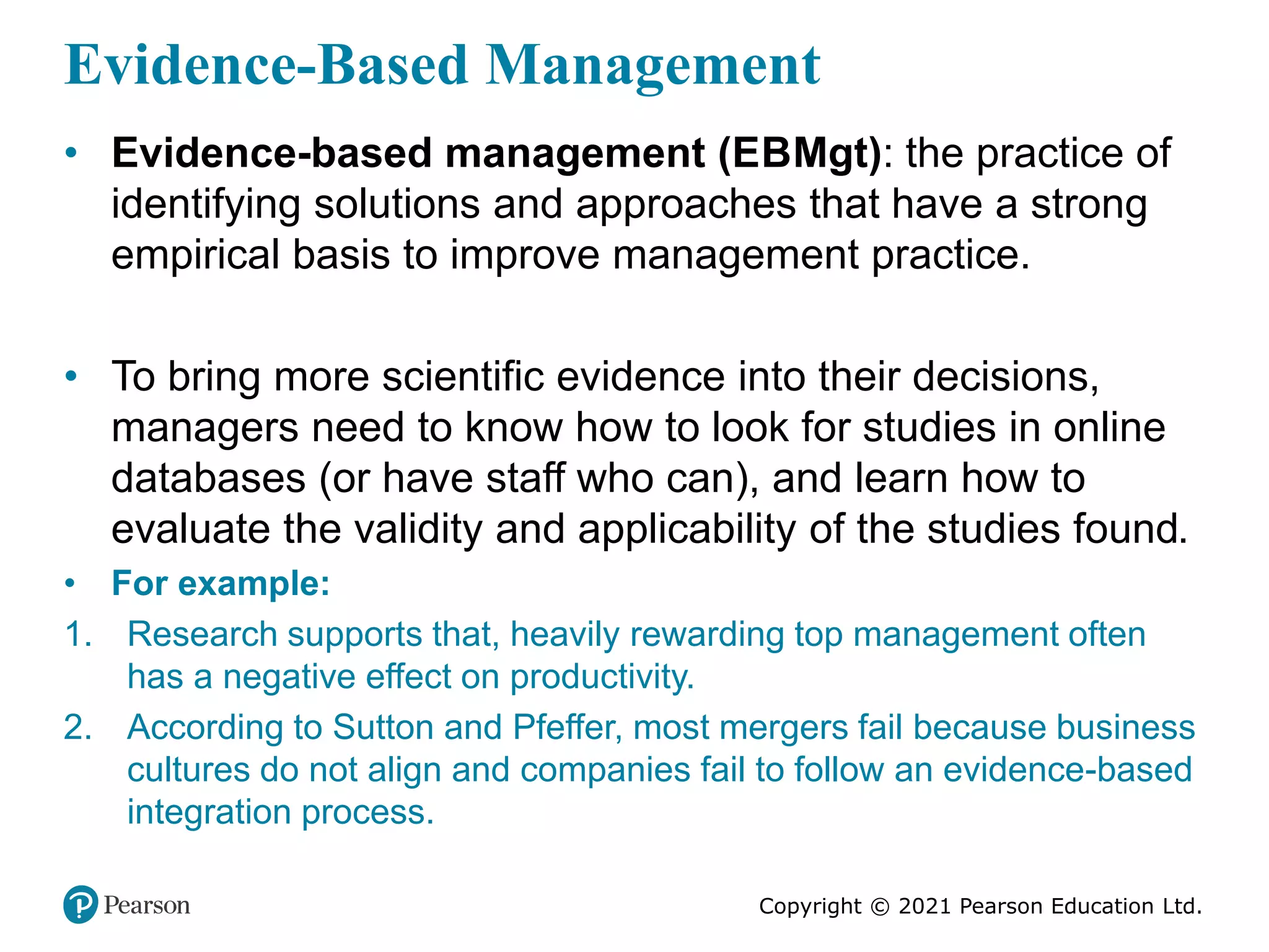 Copyright © 2021 Pearson Education Ltd.
Evidence-Based Management
• Evidence-based management (EBMgt): the practice of
identifying solutions and approaches that have a strong
empirical basis to improve management practice.
• To bring more scientific evidence into their decisions,
managers need to know how to look for studies in online
databases (or have staff who can), and learn how to
evaluate the validity and applicability of the studies found.
• For example:
1. Research supports that, heavily rewarding top management often
has a negative effect on productivity.
2. According to Sutton and Pfeffer, most mergers fail because business
cultures do not align and companies fail to follow an evidence-based
integration process.
 