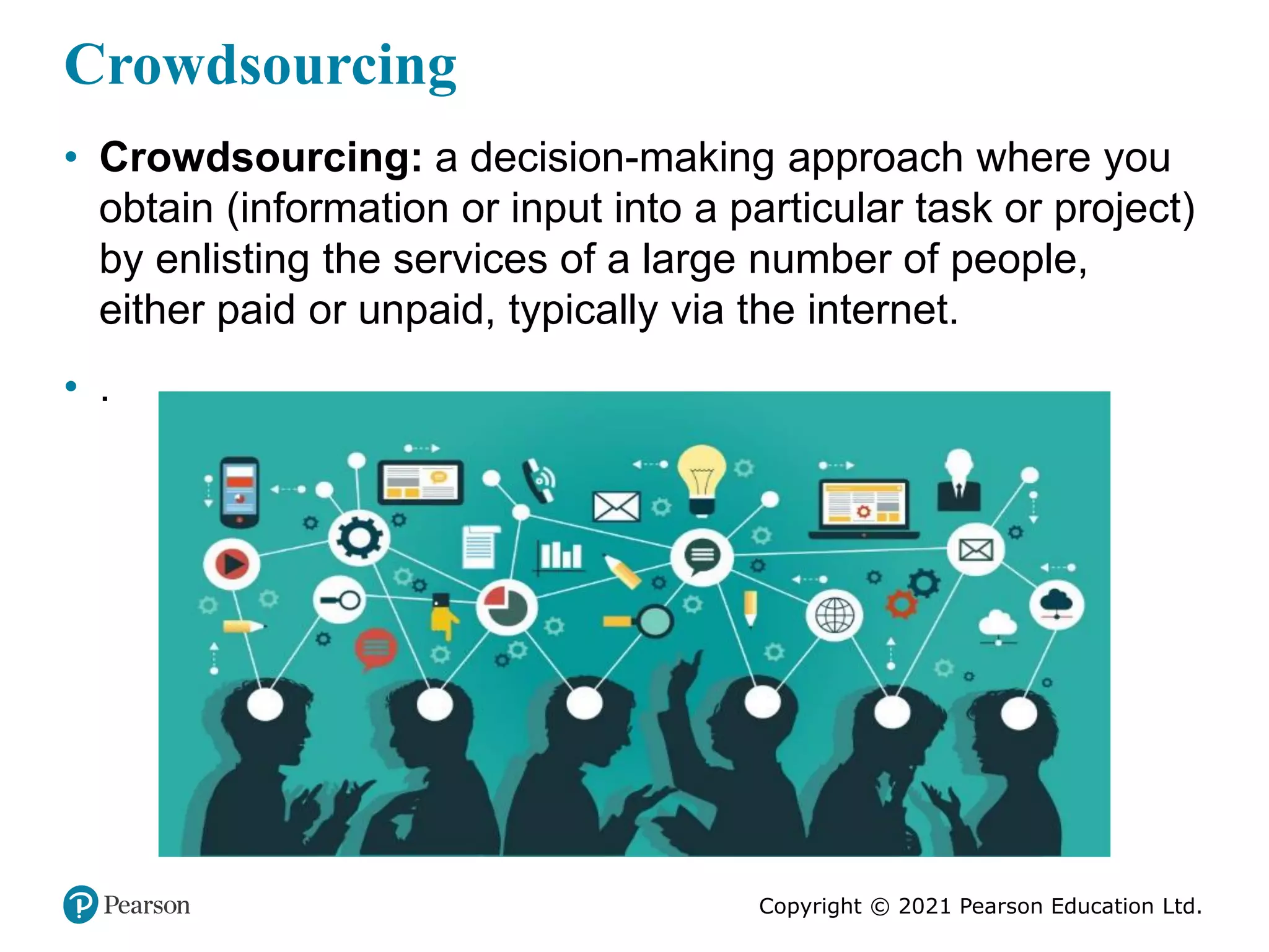 Copyright © 2021 Pearson Education Ltd.
Crowdsourcing
• Crowdsourcing: a decision-making approach where you
obtain (information or input into a particular task or project)
by enlisting the services of a large number of people,
either paid or unpaid, typically via the internet.
• .
 