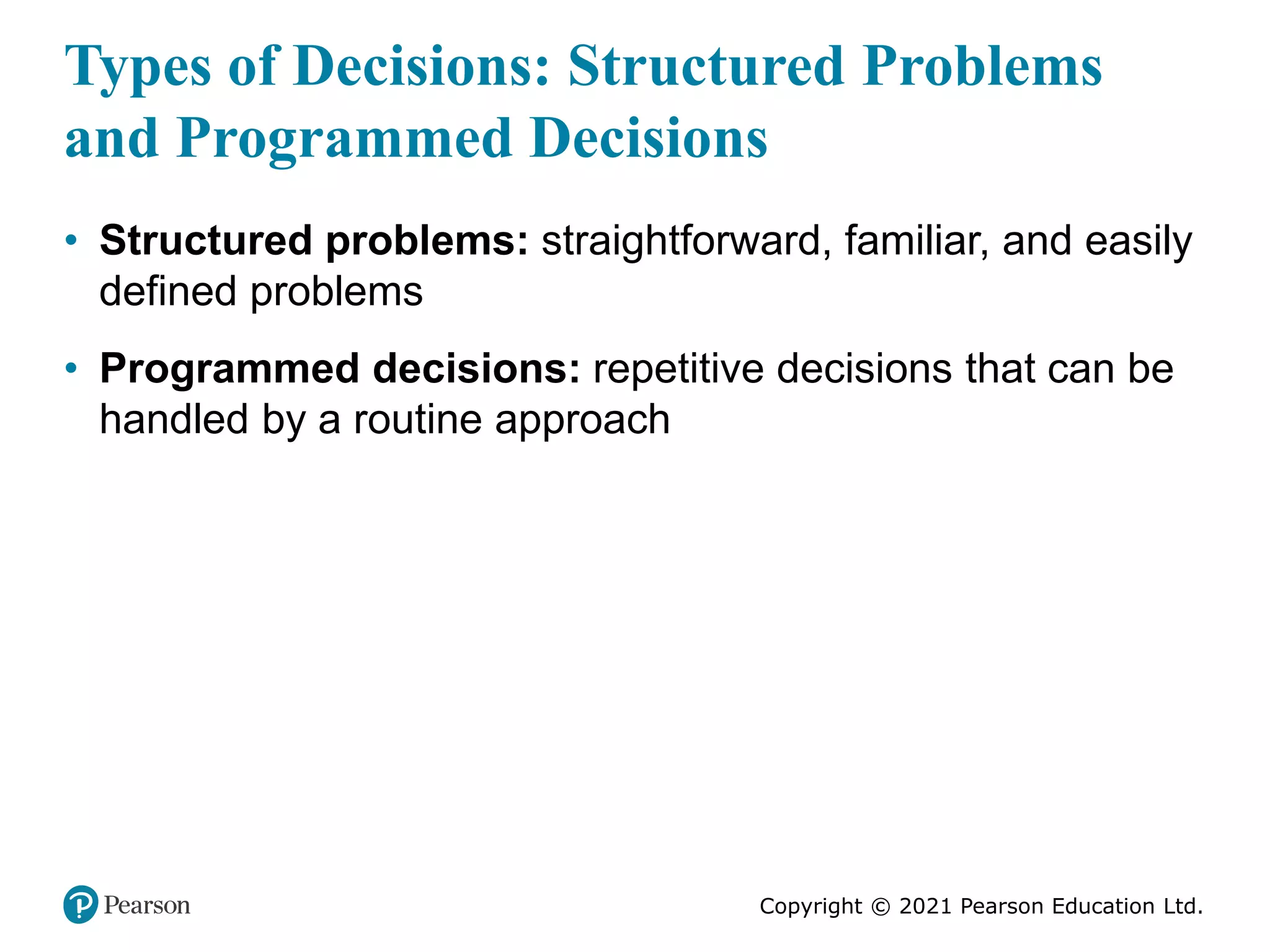 Copyright © 2021 Pearson Education Ltd.
Types of Decisions: Structured Problems
and Programmed Decisions
• Structured problems: straightforward, familiar, and easily
defined problems
• Programmed decisions: repetitive decisions that can be
handled by a routine approach
 