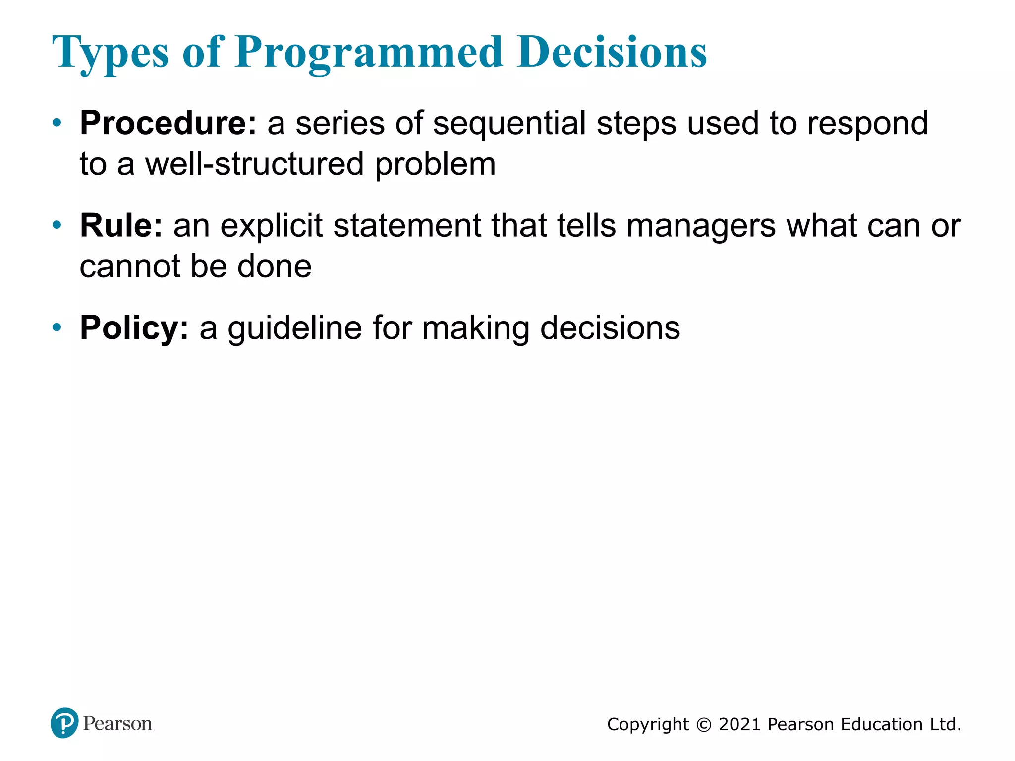 Copyright © 2021 Pearson Education Ltd.
Types of Programmed Decisions
• Procedure: a series of sequential steps used to respond
to a well-structured problem
• Rule: an explicit statement that tells managers what can or
cannot be done
• Policy: a guideline for making decisions
 