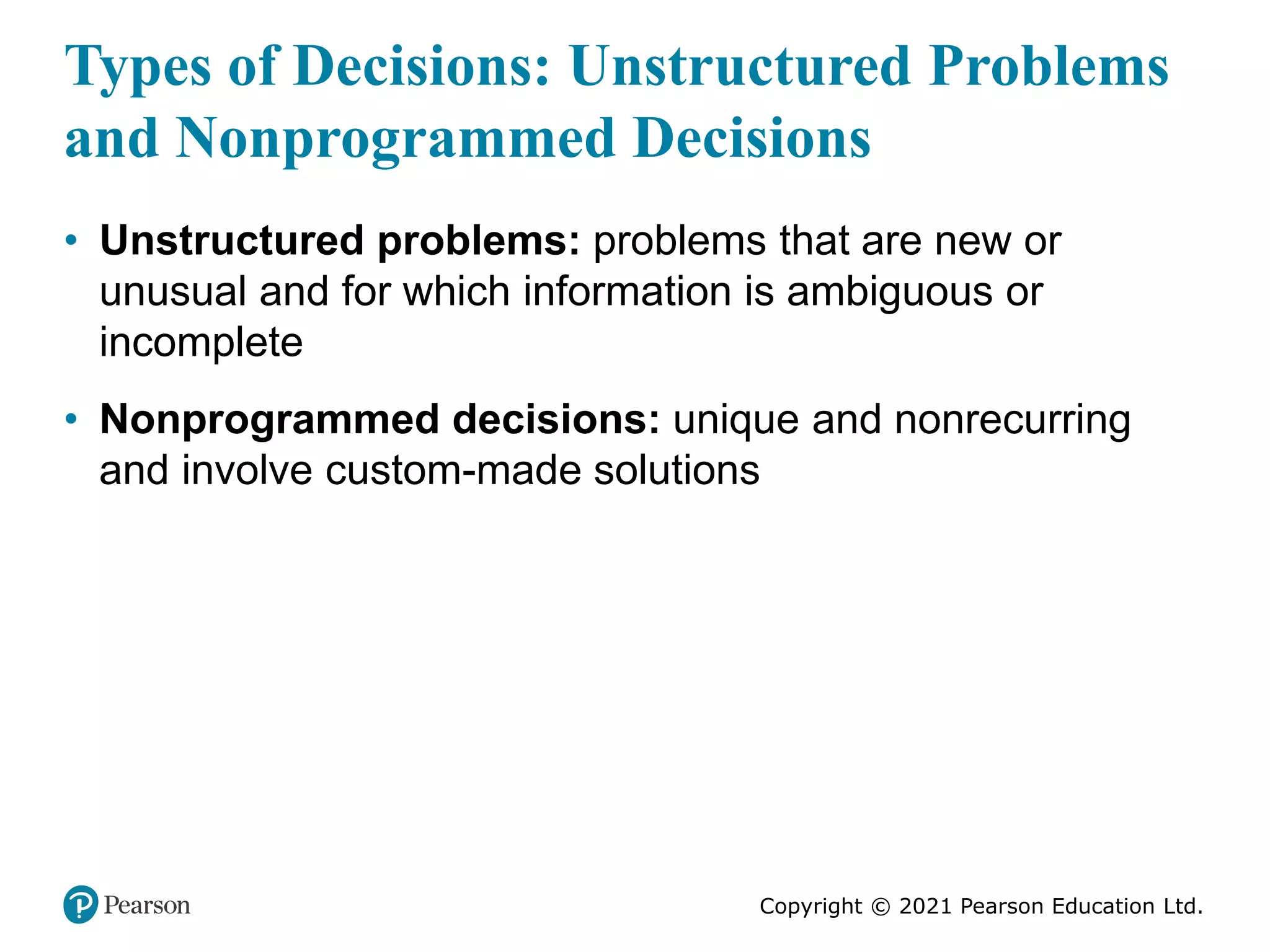 Copyright © 2021 Pearson Education Ltd.
Types of Decisions: Unstructured Problems
and Nonprogrammed Decisions
• Unstructured problems: problems that are new or
unusual and for which information is ambiguous or
incomplete
• Nonprogrammed decisions: unique and nonrecurring
and involve custom-made solutions
 
