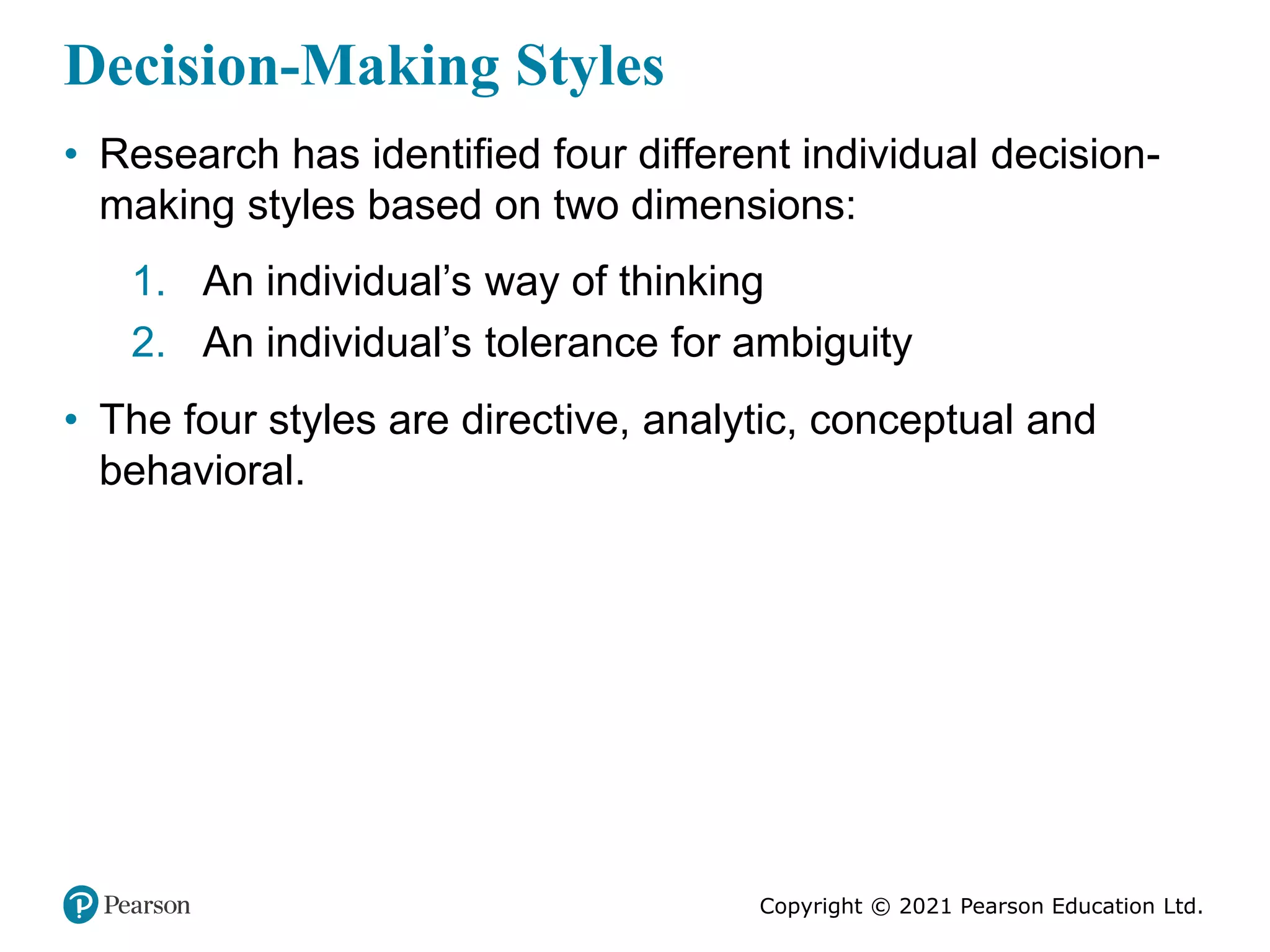 Copyright © 2021 Pearson Education Ltd.
Decision-Making Styles
• Research has identified four different individual decision-
making styles based on two dimensions:
1. An individual’s way of thinking
2. An individual’s tolerance for ambiguity
• The four styles are directive, analytic, conceptual and
behavioral.
 