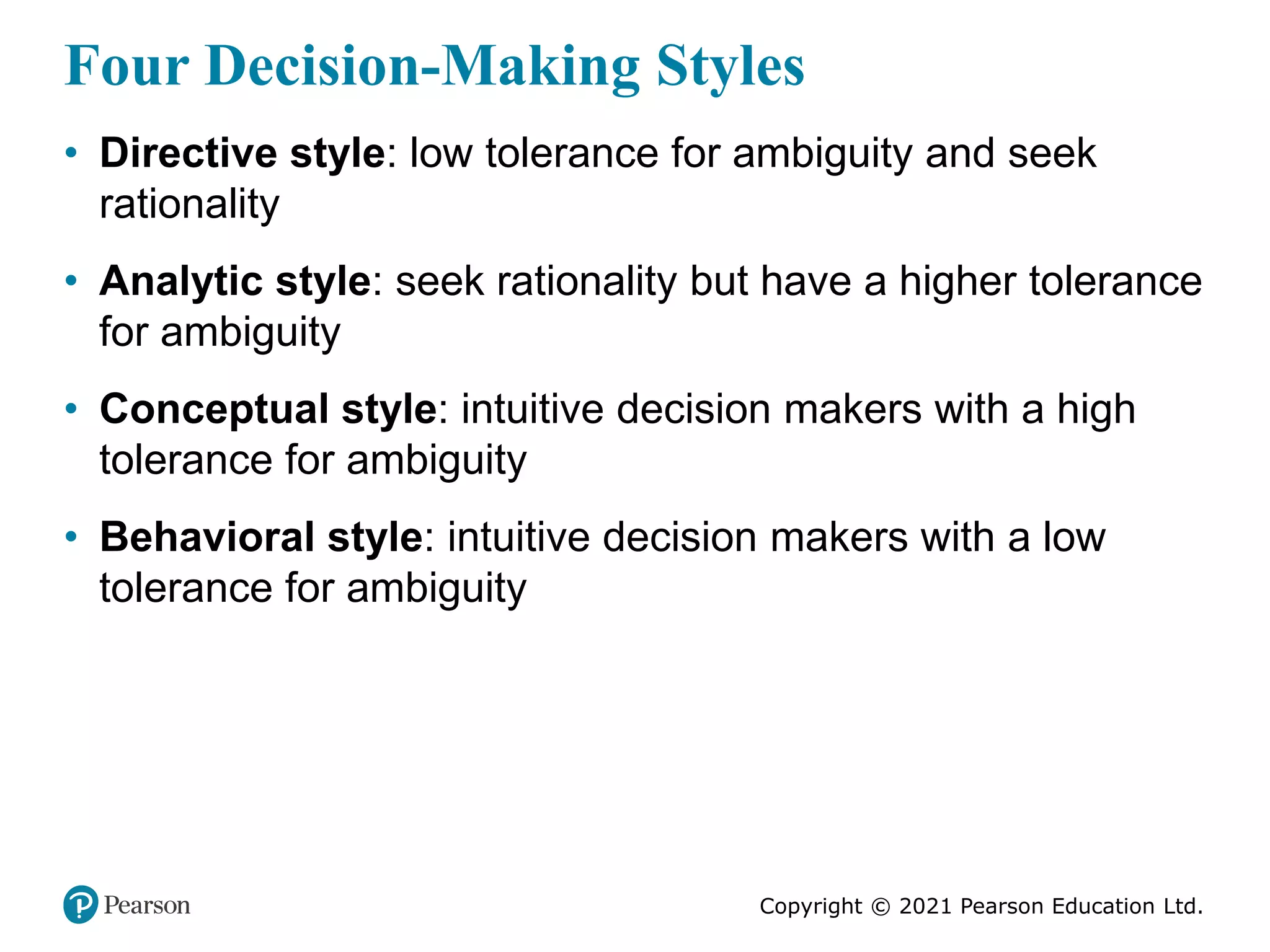 Copyright © 2021 Pearson Education Ltd.
Four Decision-Making Styles
• Directive style: low tolerance for ambiguity and seek
rationality
• Analytic style: seek rationality but have a higher tolerance
for ambiguity
• Conceptual style: intuitive decision makers with a high
tolerance for ambiguity
• Behavioral style: intuitive decision makers with a low
tolerance for ambiguity
 