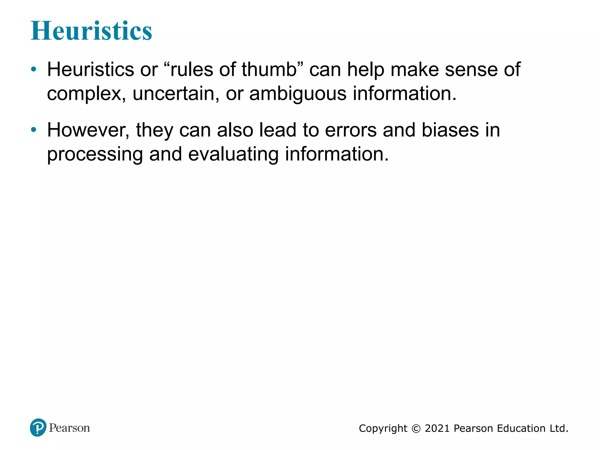 Copyright © 2021 Pearson Education Ltd.
Heuristics
• Heuristics or “rules of thumb” can help make sense of
complex, uncertain, or ambiguous information.
• However, they can also lead to errors and biases in
processing and evaluating information.
 