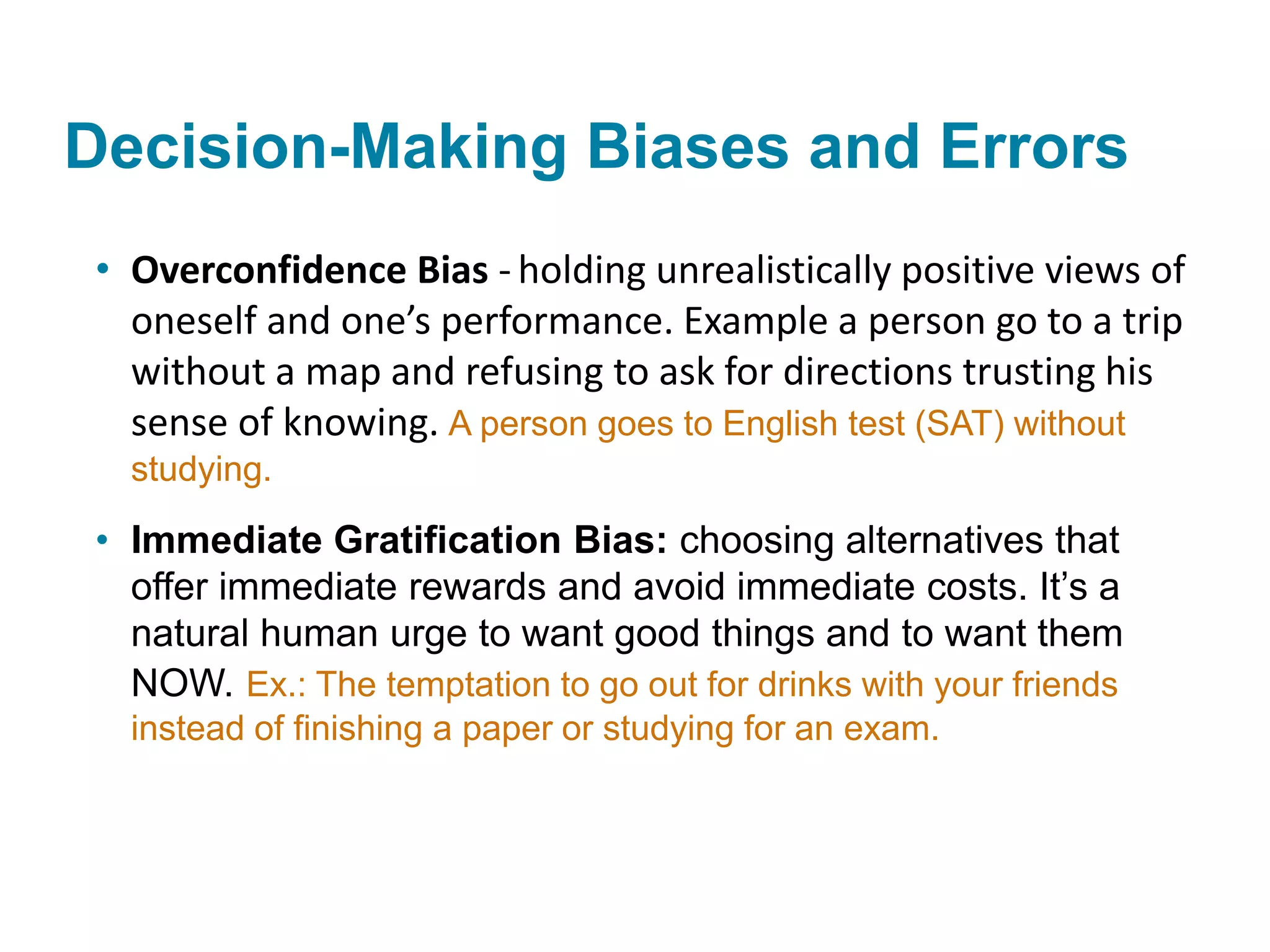 Decision-Making Biases and Errors
• Overconfidence Bias - holding unrealistically positive views of
oneself and one’s performance. Example a person go to a trip
without a map and refusing to ask for directions trusting his
sense of knowing. A person goes to English test (SAT) without
studying.
• Immediate Gratification Bias: choosing alternatives that
offer immediate rewards and avoid immediate costs. It’s a
natural human urge to want good things and to want them
NOW. Ex.: The temptation to go out for drinks with your friends
instead of finishing a paper or studying for an exam.
 