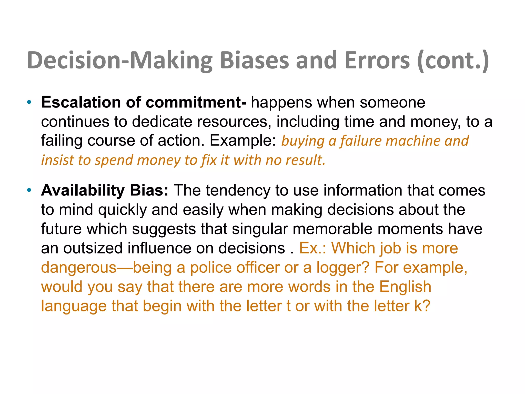 Decision-Making Biases and Errors (cont.)
• Escalation of commitment- happens when someone
continues to dedicate resources, including time and money, to a
failing course of action. Example: buying a failure machine and
insist to spend money to fix it with no result.
• Availability Bias: The tendency to use information that comes
to mind quickly and easily when making decisions about the
future which suggests that singular memorable moments have
an outsized influence on decisions . Ex.: Which job is more
dangerous—being a police officer or a logger? For example,
would you say that there are more words in the English
language that begin with the letter t or with the letter k?
 