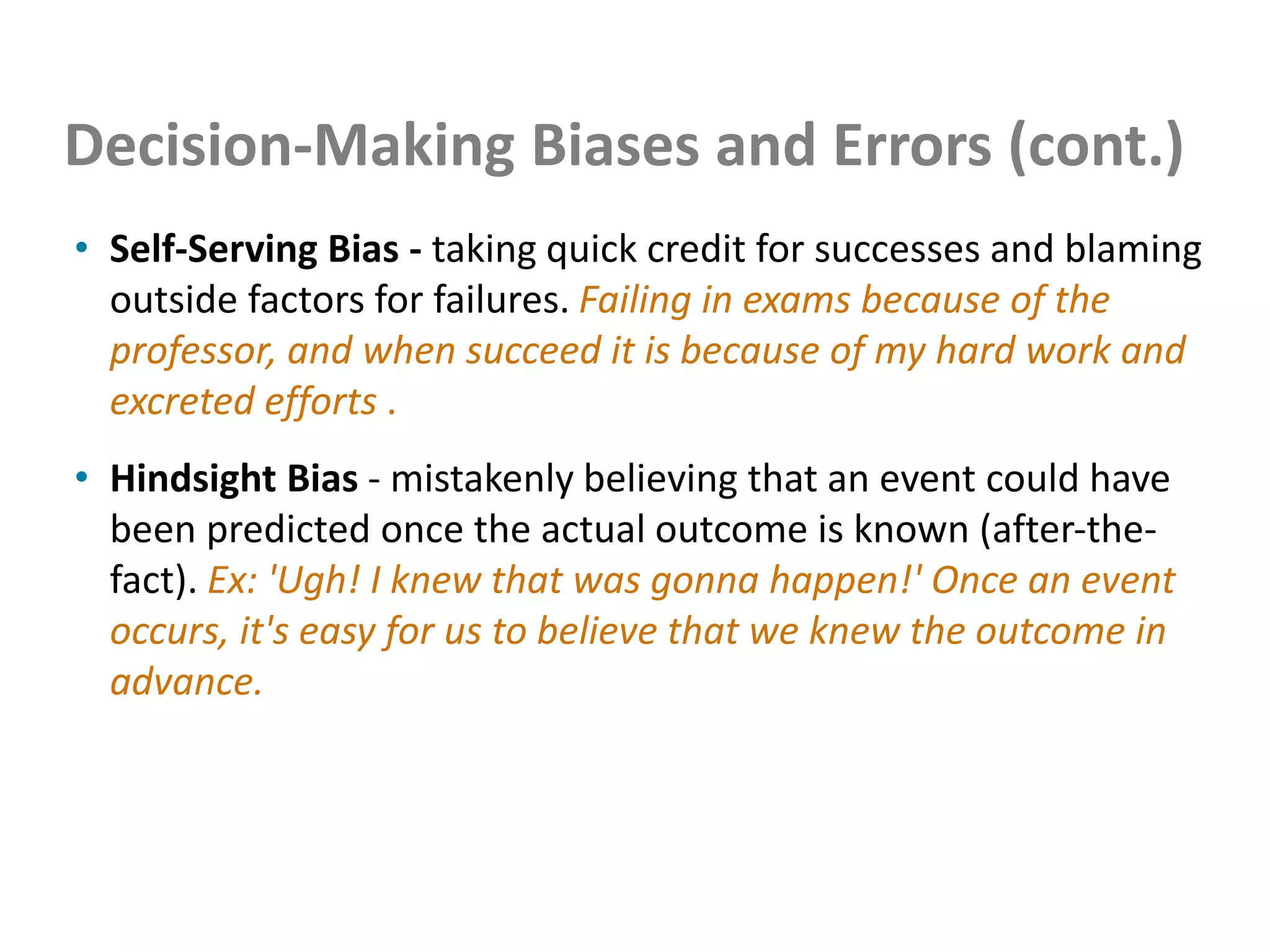Decision-Making Biases and Errors (cont.)
• Self-Serving Bias - taking quick credit for successes and blaming
outside factors for failures. Failing in exams because of the
professor, and when succeed it is because of my hard work and
excreted efforts .
• Hindsight Bias - mistakenly believing that an event could have
been predicted once the actual outcome is known (after-the-
fact). Ex: 'Ugh! I knew that was gonna happen!' Once an event
occurs, it's easy for us to believe that we knew the outcome in
advance.
 