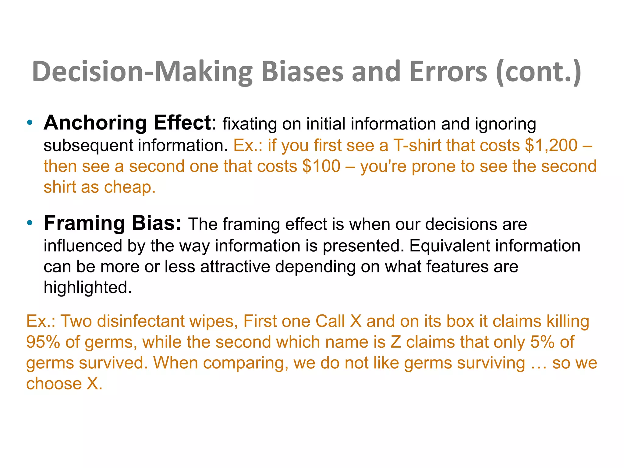 Decision-Making Biases and Errors (cont.)
• Anchoring Effect: fixating on initial information and ignoring
subsequent information. Ex.: if you first see a T-shirt that costs $1,200 –
then see a second one that costs $100 – you're prone to see the second
shirt as cheap.
• Framing Bias: The framing effect is when our decisions are
influenced by the way information is presented. Equivalent information
can be more or less attractive depending on what features are
highlighted.
Ex.: Two disinfectant wipes, First one Call X and on its box it claims killing
95% of germs, while the second which name is Z claims that only 5% of
germs survived. When comparing, we do not like germs surviving … so we
choose X.
 