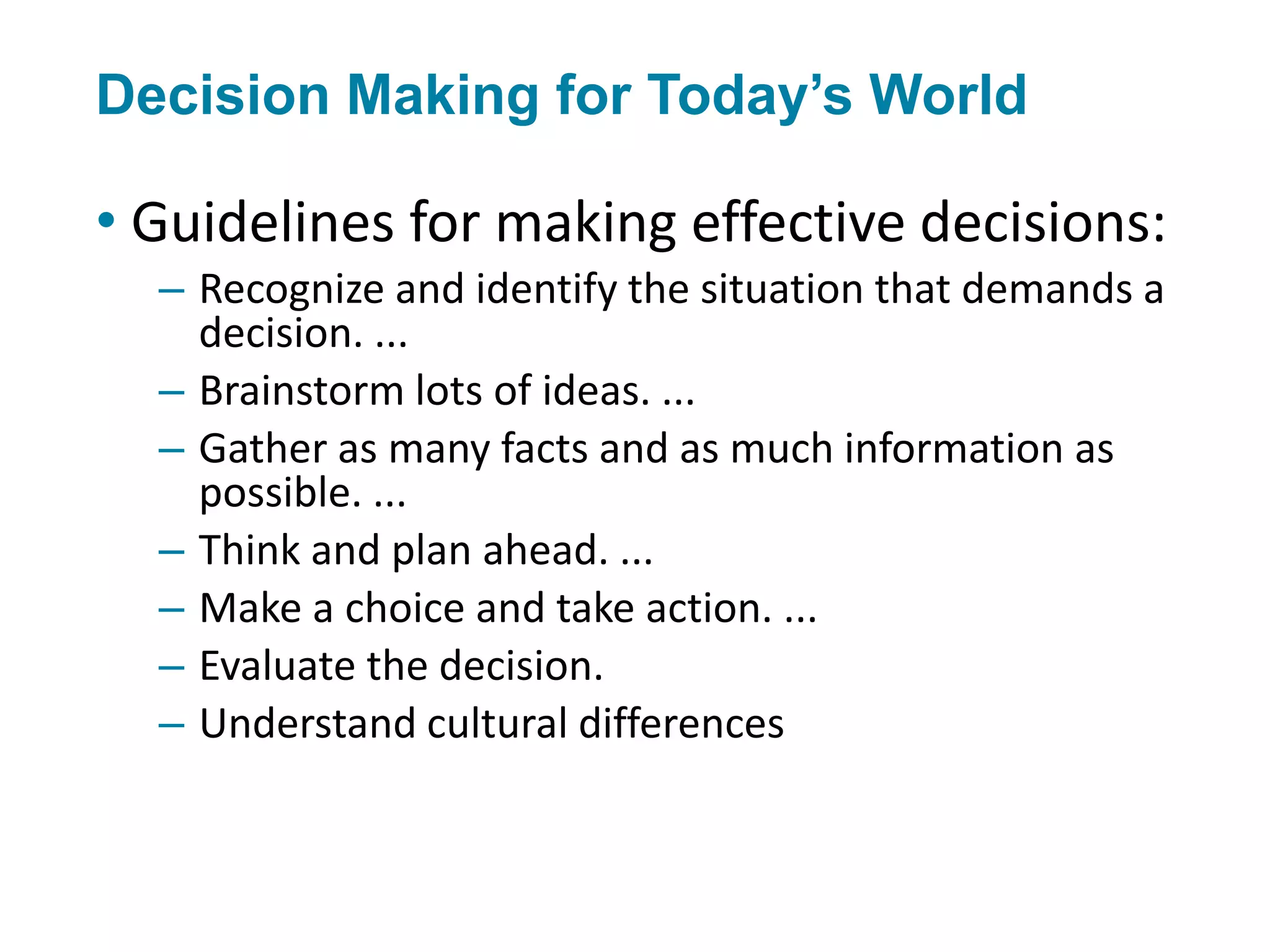 Decision Making for Today’s World
• Guidelines for making effective decisions:
– Recognize and identify the situation that demands a
decision. ...
– Brainstorm lots of ideas. ...
– Gather as many facts and as much information as
possible. ...
– Think and plan ahead. ...
– Make a choice and take action. ...
– Evaluate the decision.
– Understand cultural differences
 