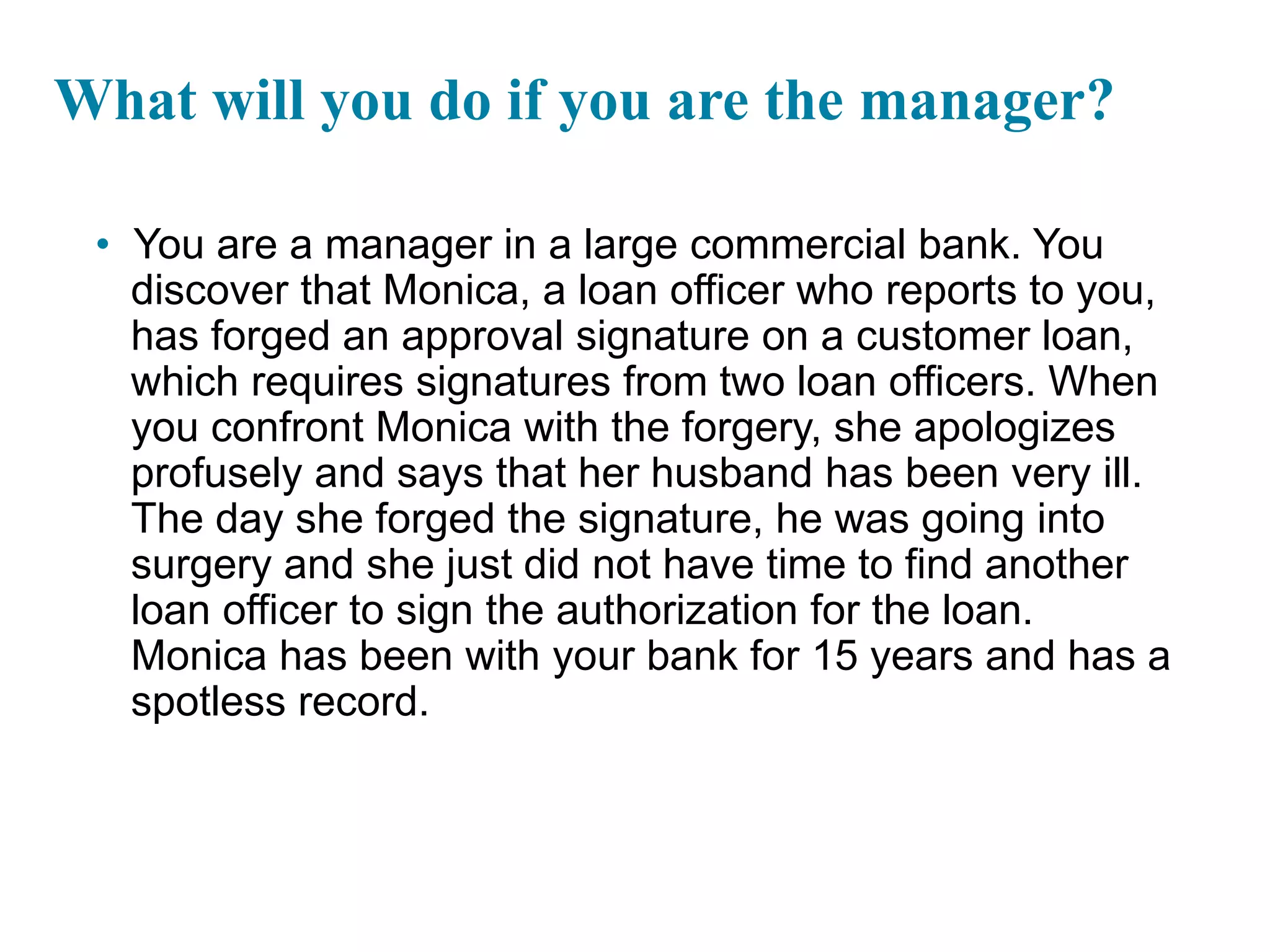 What will you do if you are the manager?
• You are a manager in a large commercial bank. You
discover that Monica, a loan officer who reports to you,
has forged an approval signature on a customer loan,
which requires signatures from two loan officers. When
you confront Monica with the forgery, she apologizes
profusely and says that her husband has been very ill.
The day she forged the signature, he was going into
surgery and she just did not have time to find another
loan officer to sign the authorization for the loan.
Monica has been with your bank for 15 years and has a
spotless record.
1-36
 
