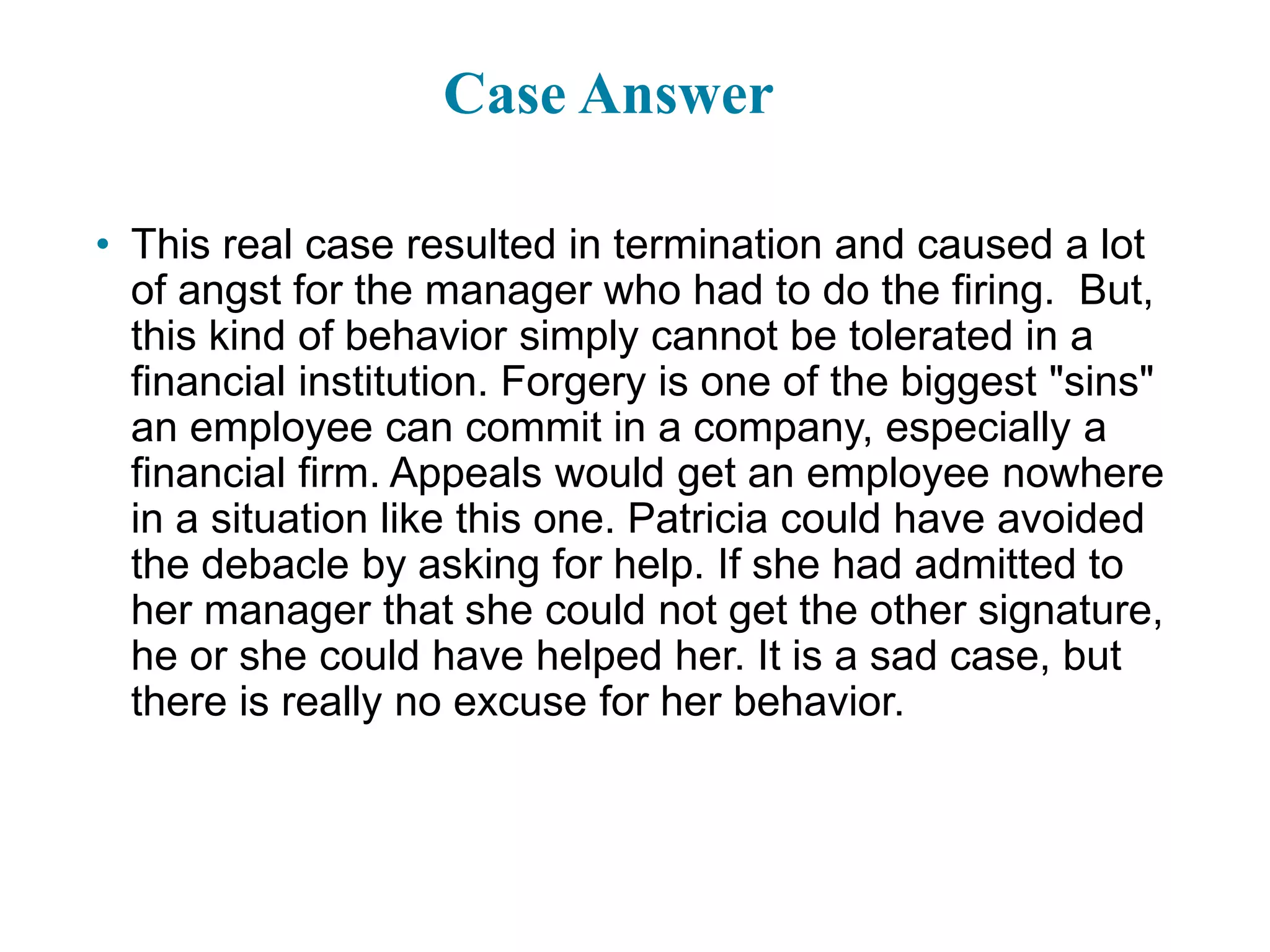 Case Answer
• This real case resulted in termination and caused a lot
of angst for the manager who had to do the firing. But,
this kind of behavior simply cannot be tolerated in a
financial institution. Forgery is one of the biggest "sins"
an employee can commit in a company, especially a
financial firm. Appeals would get an employee nowhere
in a situation like this one. Patricia could have avoided
the debacle by asking for help. If she had admitted to
her manager that she could not get the other signature,
he or she could have helped her. It is a sad case, but
there is really no excuse for her behavior.
1-37
 