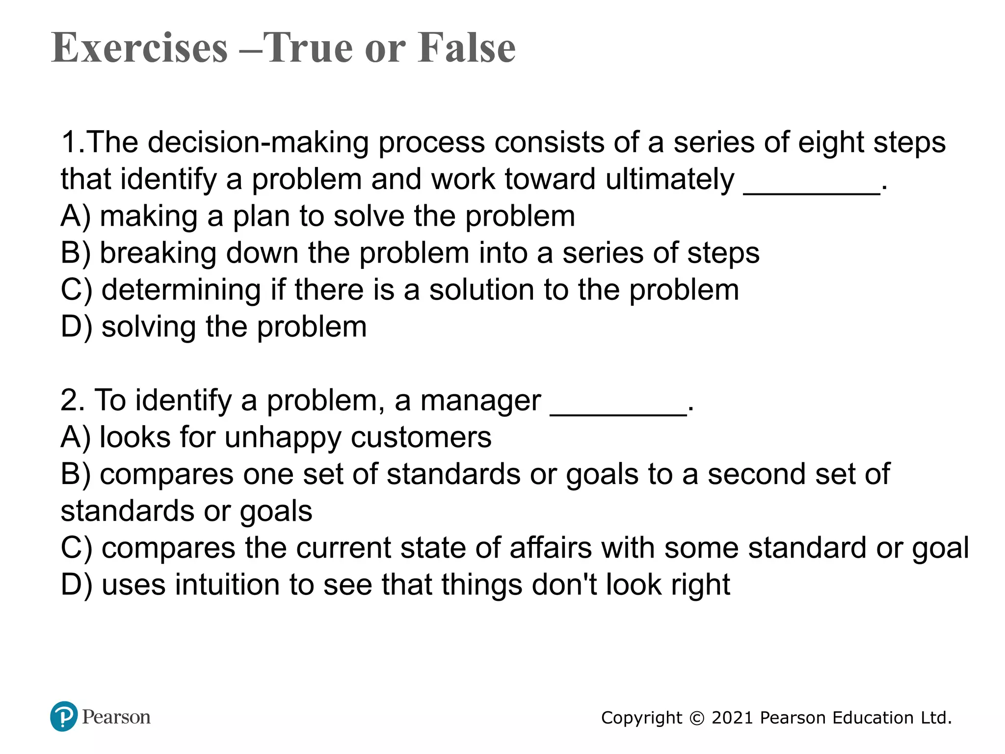 Copyright © 2021 Pearson Education Ltd.
Exercises –True or False
Copyright ©2011 Pearson Education
1.The decision-making process consists of a series of eight steps
that identify a problem and work toward ultimately ________.
A) making a plan to solve the problem
B) breaking down the problem into a series of steps
C) determining if there is a solution to the problem
D) solving the problem
2. To identify a problem, a manager ________.
A) looks for unhappy customers
B) compares one set of standards or goals to a second set of
standards or goals
C) compares the current state of affairs with some standard or goal
D) uses intuition to see that things don't look right
 
