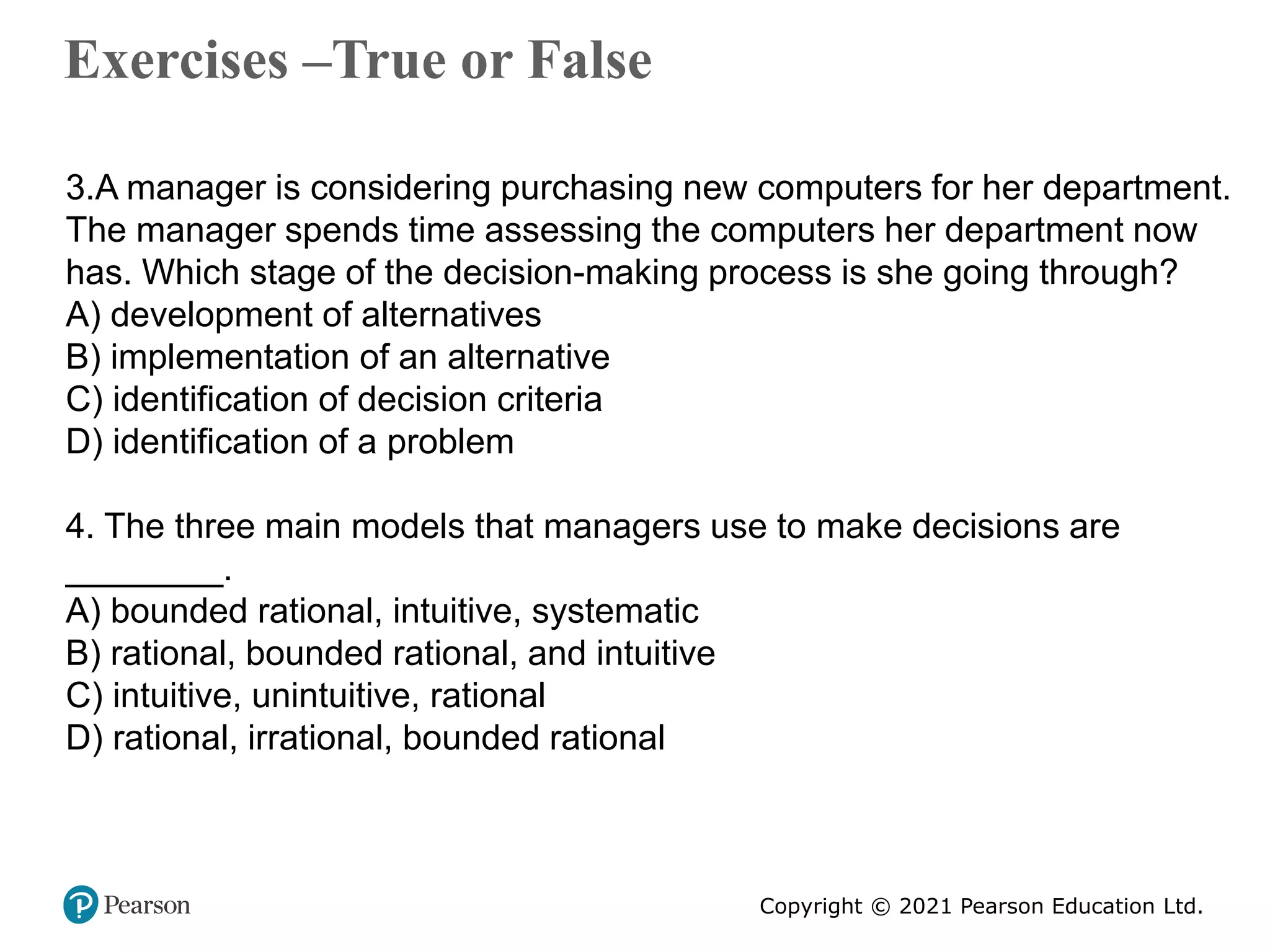Copyright © 2021 Pearson Education Ltd.
Exercises –True or False
Copyright ©2011 Pearson Education
3.A manager is considering purchasing new computers for her department.
The manager spends time assessing the computers her department now
has. Which stage of the decision-making process is she going through?
A) development of alternatives
B) implementation of an alternative
C) identification of decision criteria
D) identification of a problem
4. The three main models that managers use to make decisions are
________.
A) bounded rational, intuitive, systematic
B) rational, bounded rational, and intuitive
C) intuitive, unintuitive, rational
D) rational, irrational, bounded rational
 
