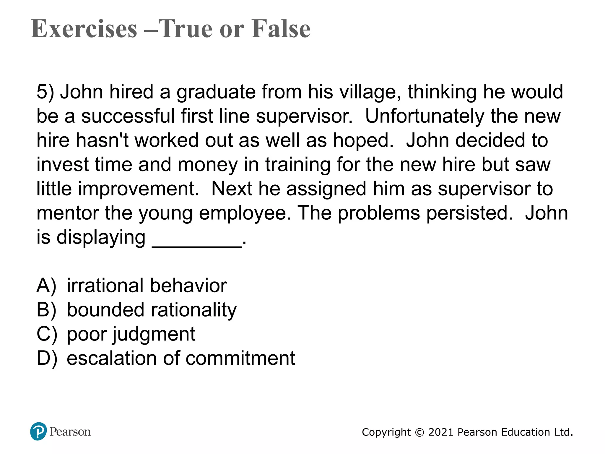 Copyright © 2021 Pearson Education Ltd.
Exercises –True or False
Copyright ©2011 Pearson Education
5) John hired a graduate from his village, thinking he would
be a successful first line supervisor. Unfortunately the new
hire hasn't worked out as well as hoped. John decided to
invest time and money in training for the new hire but saw
little improvement. Next he assigned him as supervisor to
mentor the young employee. The problems persisted. John
is displaying ________.
A) irrational behavior
B) bounded rationality
C) poor judgment
D) escalation of commitment
 