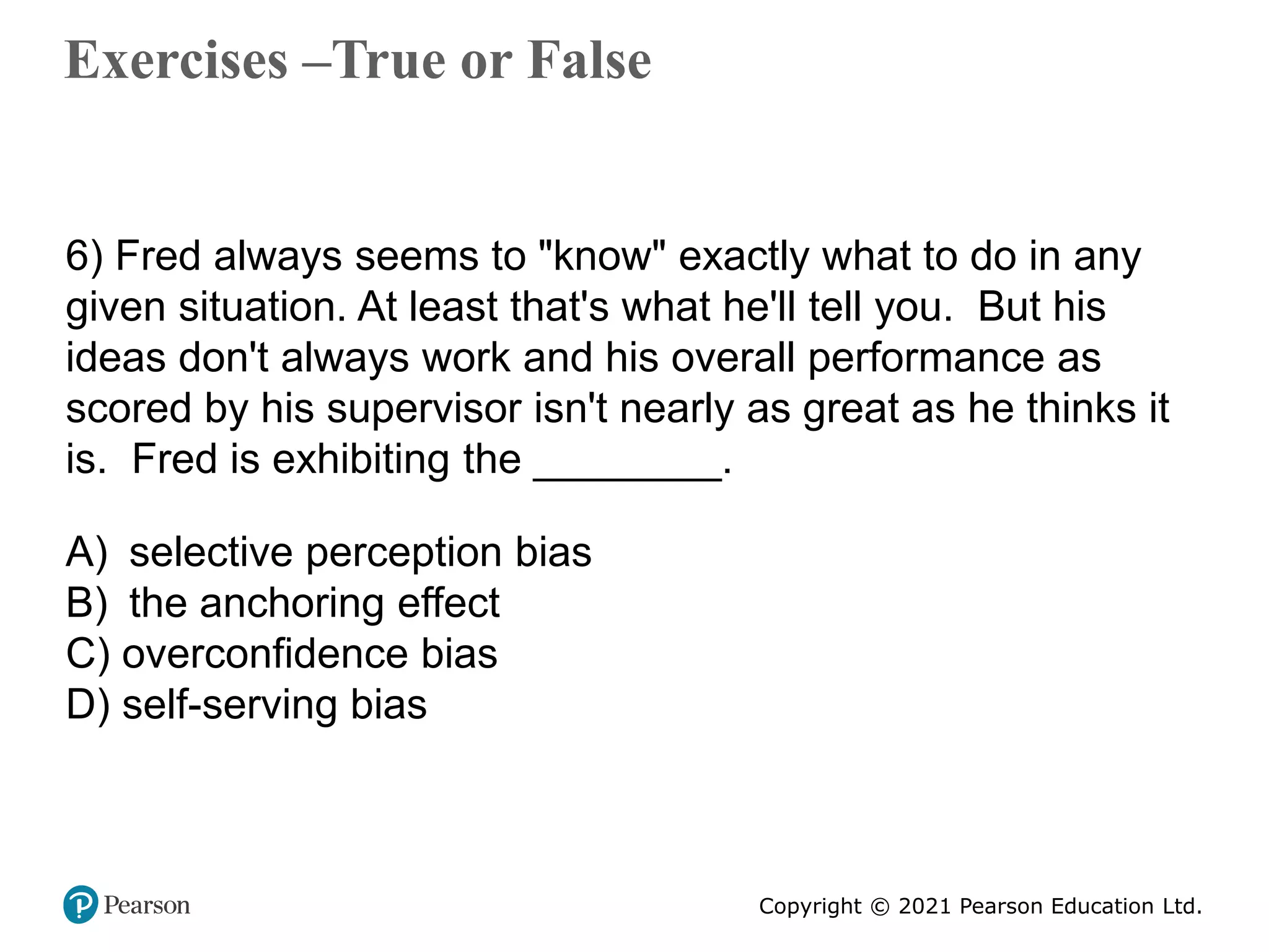 Copyright © 2021 Pearson Education Ltd.
Exercises –True or False
Copyright ©2011 Pearson Education
6) Fred always seems to "know" exactly what to do in any
given situation. At least that's what he'll tell you. But his
ideas don't always work and his overall performance as
scored by his supervisor isn't nearly as great as he thinks it
is. Fred is exhibiting the ________.
A) selective perception bias
B) the anchoring effect
C) overconfidence bias
D) self-serving bias
 