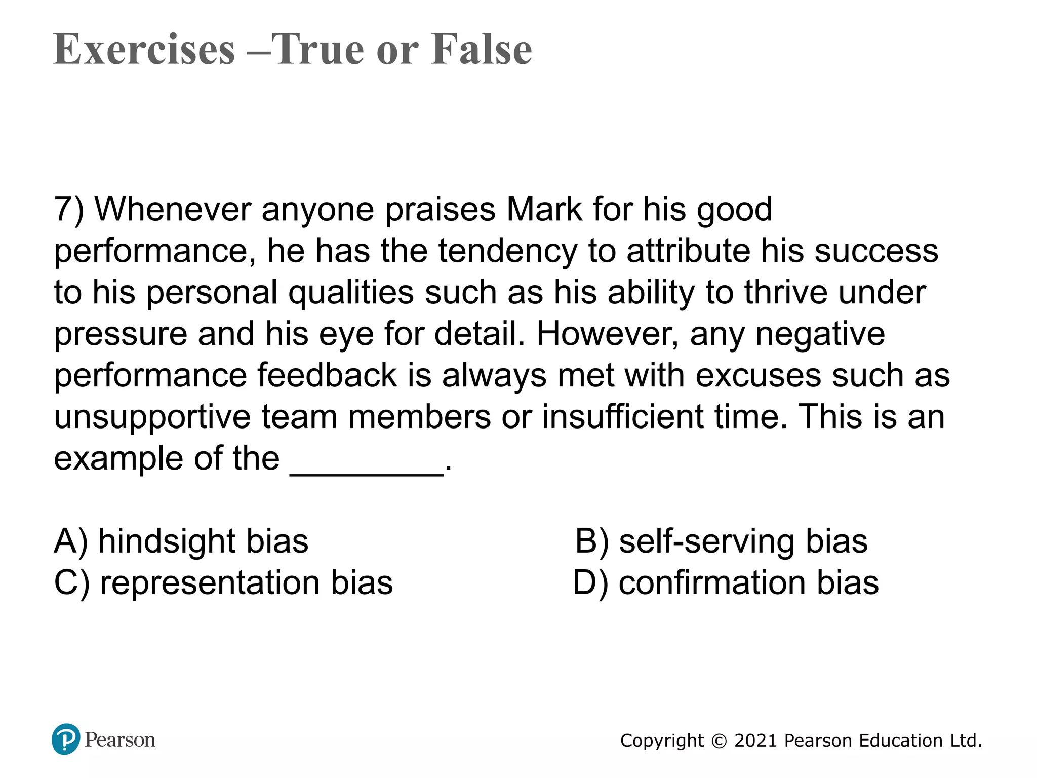 Copyright © 2021 Pearson Education Ltd.
Exercises –True or False
Copyright ©2011 Pearson Education
7) Whenever anyone praises Mark for his good
performance, he has the tendency to attribute his success
to his personal qualities such as his ability to thrive under
pressure and his eye for detail. However, any negative
performance feedback is always met with excuses such as
unsupportive team members or insufficient time. This is an
example of the ________.
A) hindsight bias B) self-serving bias
C) representation bias D) confirmation bias
 