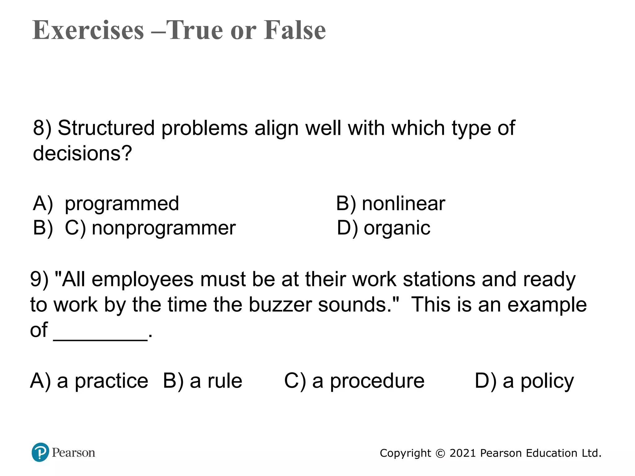 Copyright © 2021 Pearson Education Ltd.
Exercises –True or False
Copyright ©2011 Pearson Education
8) Structured problems align well with which type of
decisions?
A) programmed B) nonlinear
B) C) nonprogrammer D) organic
9) "All employees must be at their work stations and ready
to work by the time the buzzer sounds." This is an example
of ________.
A) a practice B) a rule C) a procedure D) a policy
 
