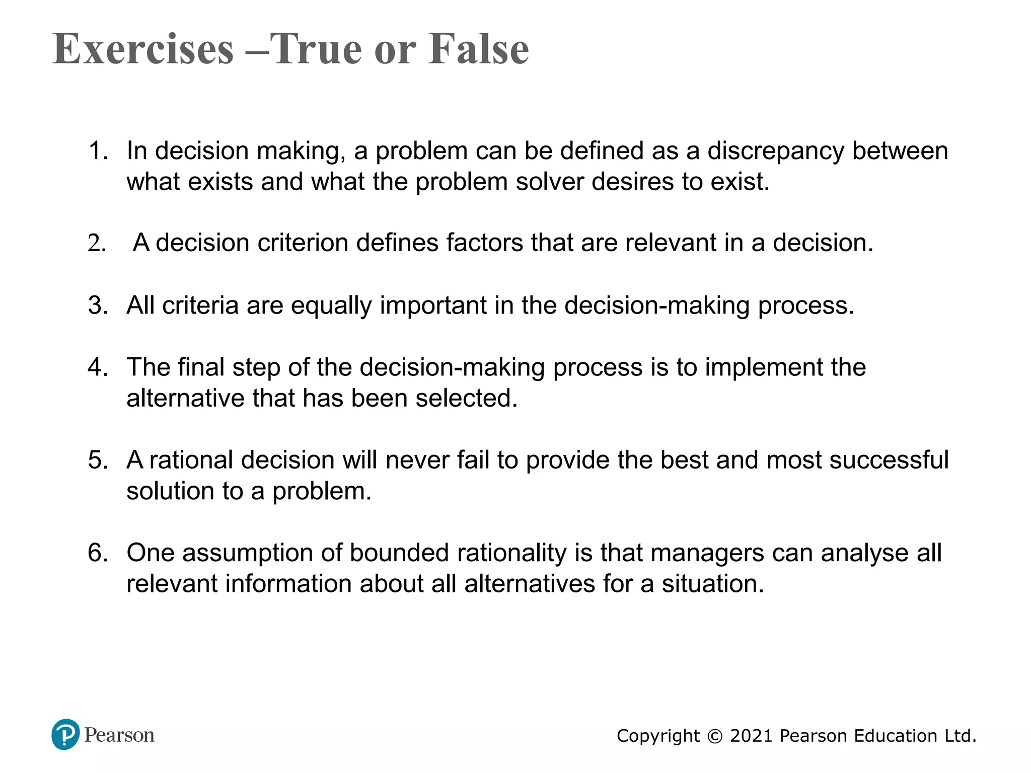 Copyright © 2021 Pearson Education Ltd.
Exercises –True or False
Copyright ©2011 Pearson Education
1. In decision making, a problem can be defined as a discrepancy between
what exists and what the problem solver desires to exist.
2. A decision criterion defines factors that are relevant in a decision.
3. All criteria are equally important in the decision-making process.
4. The final step of the decision-making process is to implement the
alternative that has been selected.
5. A rational decision will never fail to provide the best and most successful
solution to a problem.
6. One assumption of bounded rationality is that managers can analyse all
relevant information about all alternatives for a situation.
 