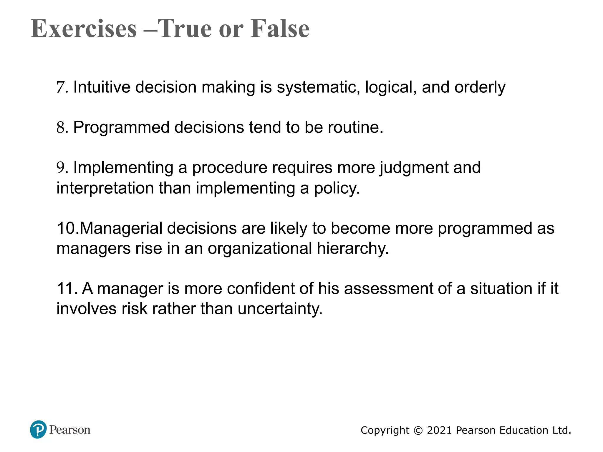 Copyright © 2021 Pearson Education Ltd.
Exercises –True or False
Copyright ©2011 Pearson Education
7. Intuitive decision making is systematic, logical, and orderly
8. Programmed decisions tend to be routine.
9. Implementing a procedure requires more judgment and
interpretation than implementing a policy.
10.Managerial decisions are likely to become more programmed as
managers rise in an organizational hierarchy.
11. A manager is more confident of his assessment of a situation if it
involves risk rather than uncertainty.
 