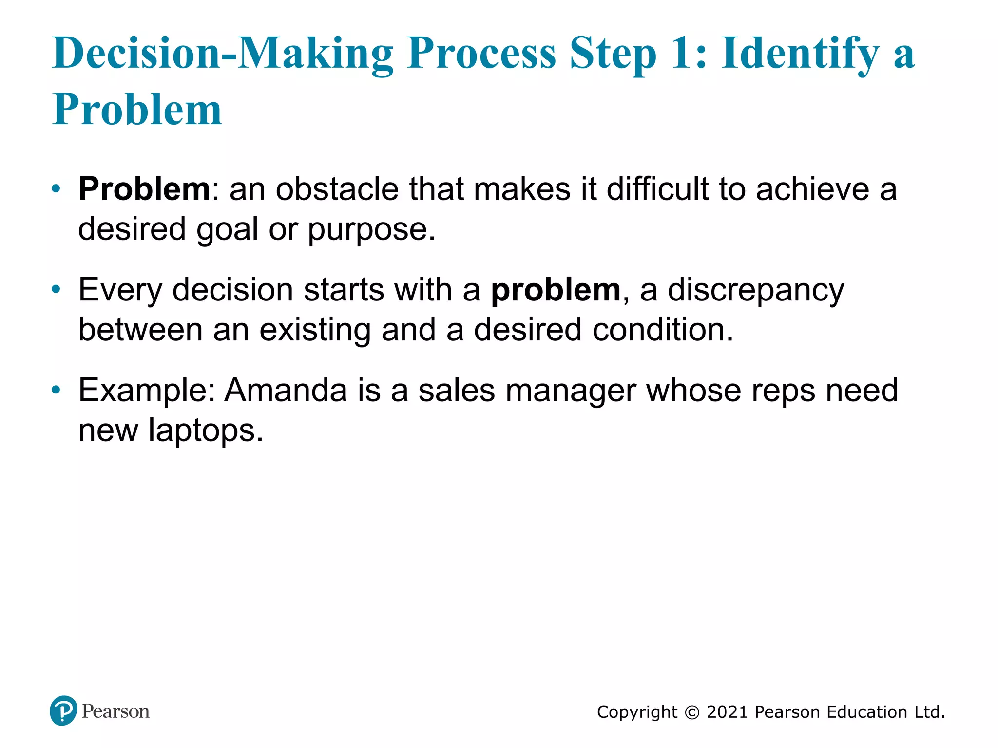 Copyright © 2021 Pearson Education Ltd.
Decision-Making Process Step 1: Identify a
Problem
• Problem: an obstacle that makes it difficult to achieve a
desired goal or purpose.
• Every decision starts with a problem, a discrepancy
between an existing and a desired condition.
• Example: Amanda is a sales manager whose reps need
new laptops.
 