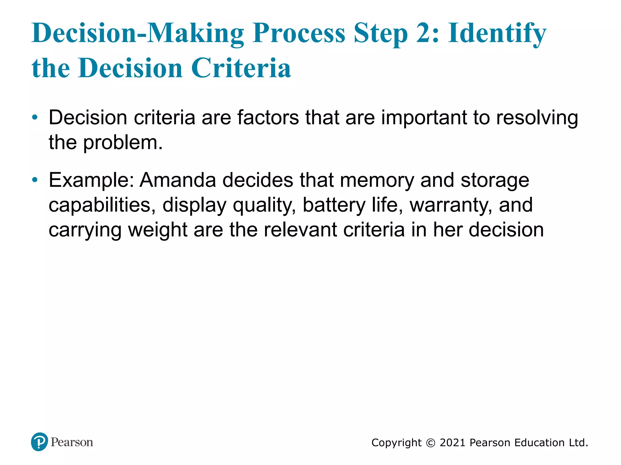 Copyright © 2021 Pearson Education Ltd.
Decision-Making Process Step 2: Identify
the Decision Criteria
• Decision criteria are factors that are important to resolving
the problem.
• Example: Amanda decides that memory and storage
capabilities, display quality, battery life, warranty, and
carrying weight are the relevant criteria in her decision
 