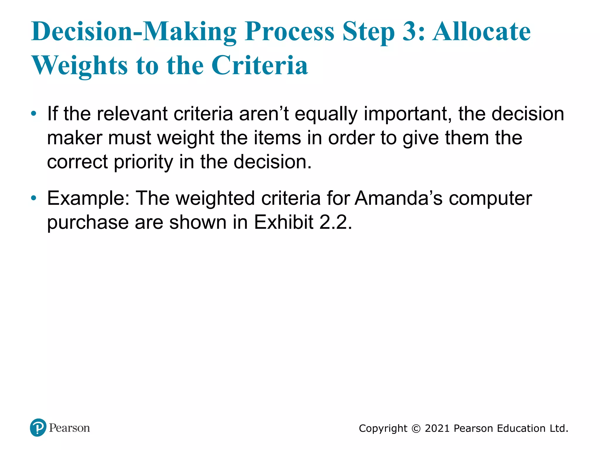 Copyright © 2021 Pearson Education Ltd.
Decision-Making Process Step 3: Allocate
Weights to the Criteria
• If the relevant criteria aren’t equally important, the decision
maker must weight the items in order to give them the
correct priority in the decision.
• Example: The weighted criteria for Amanda’s computer
purchase are shown in Exhibit 2.2.
 