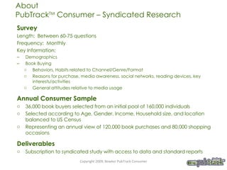 Survey Length:  Between 60-75 questions Frequency:  Monthly Key Information:  Demographics Book Buying  Behaviors, Habits related to Channel/Genre/Format Reasons for purchase, media awareness, social networks, reading devices, key interests/activities General attitudes relative to media usage Annual Consumer Sample 36,000 book buyers selected from an initial pool of 160,000 individuals Selected according to Age, Gender, Income, Household size, and location balanced to US Census Representing an annual view of 120,000 book purchases and 80,000 shopping occasions Deliverables Subscription to syndicated study with access to data and standard reports About  PubTrack TM  Consumer – Syndicated Research Copyright 2009, Bowker PubTrack Consumer 