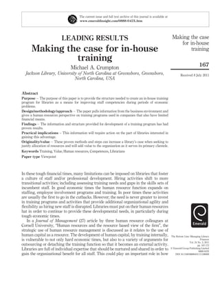 The current issue and full text archive of this journal is available at
                                         www.emeraldinsight.com/0888-045X.htm




                            LEADING RESULTS                                                                         Making the case
                                                                                                                       for in-house
       Making the case for in-house                                                                                         training
                training
                                                                                                                                            167
                                   Michael A. Crumpton
   Jackson Library, University of North Carolina at Greensboro, Greensboro,                                                 Received 8 July 2011
                             North Carolina, USA


Abstract
Purpose – The purpose of this paper is to provide the structure needed to create an in-house training
program for libraries as a means for improving staff competencies during periods of economic
problems.
Design/methodology/approach – The paper pulls information from the business environment and
gives a human resources perspective on training programs used in companies that also have limited
ﬁnancial means.
Findings – The information and structure provided for development of a training program has had
proven results.
Practical implications – This information will require action on the part of libraries interested in
gaining this advantage.
Originality/value – These proven methods and steps can increase a library’s case when seeking to
justify allocation of resources and will add value to the organization as it serves its primary clientele.
Keywords Training, Value, Human resources, Competences, Librarians
Paper type Viewpoint



In these tough ﬁnancial times, many limitations can be imposed on libraries that foster
a culture of staff and/or professional development. Hiring activities shift to more
transitional activities; including assessing training needs and gaps in the skills sets of
incumbent staff. In good economic times the human resource function expands on
stafﬁng, employee involvement programs and training. In poor times these activities
are usually the ﬁrst to go in the cutbacks. However; the need is never greater to invest
in training programs and activities that provide additional organizational agility and
ﬂexibility as hiring new staff is disrupted. Libraries must put on their human resources
hat in order to continue to provide these developmental needs, in particularly during
tough economic times.
   In a Journal of Management (27) article by three human resource colleagues at
Cornell University, “Human resources and the resource based view of the ﬁrm”, the
strategic use of human resource management is discussed as it relates to the use of
human capital as a resource. The development of human capital, by training internally,                             The Bottom Line: Managing Library
is vulnerable to not only hard economic times, but also to a variety of arguments for                                                        Finances
                                                                                                                                   Vol. 24 No. 3, 2011
outsourcing or detaching the training function so that it becomes an external activity.                                                    pp. 167-172
Libraries are full of individual expertise that should be nurtured and shared in order to                          q Emerald Group Publishing Limited
                                                                                                                                            0888-045X
gain the organizational beneﬁt for all staff. This could play an important role in how                                DOI 10.1108/08880451111186008
 