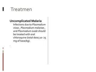 Treatmen Uncomplicated Malaria  Infections due to  Plasmodium vivax  ,  Plasmodium malariae  , and  Plasmodium ovale  should be treated with oral chloroquine (total dose,10- 25 mg of base/kg).  . Tropical Splenomegaly is   treated by Prguanil 100mg/day+ Folic Acid 5 mg Chronic Malaria   is treated by Primaquine 15mg/day + Chloroquine  