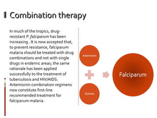 Combination therapy In much of the tropics, drug-resistant  P. falciparum  has been increasing . It is now accepted that, to prevent resistance, falciparum malaria should be treated with drug combinations and not with single drugs in endemic areas; the same rationale has been applied successfully to the treatment of tuberculosis and HIV/AIDS. Artemisinin combination regimens now constitute first-line recommended treatment for falciparum malaria. 