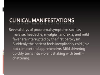 Several days of prodromal symptoms such as malaise, headache, myalgia , anorexia, and mild fever are interrupted by the first paroxysm. Suddenly the patient feels inexplicably cold (in a hot climate) and apprehensive. Mild shivering quickly turns into violent shaking with teeth-chattering . 