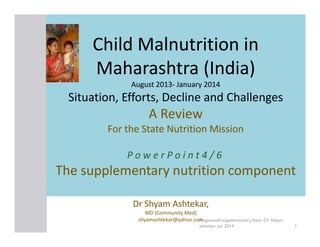 Child Malnutrition in
Maharashtra (India)
August 2013- January 2014
2013-

Situation, Efforts, Decline and Challenges

A Review
For the State Nutrition Mission
PowerPoint4/6

The supplementary nutrition component
Dr Shyam Ashtekar,
MD (Community Med)
shyamashtekar@yahoo.comnganwadi-supplementary feed--Dr Shyam
A
ashtekar jan 2014

1

 