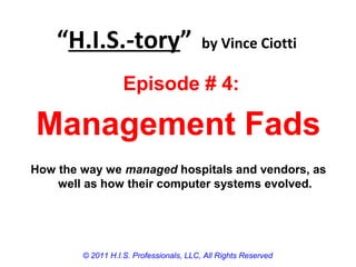 “H.I.S.-tory” by Vince Ciotti
© 2011 H.I.S. Professionals, LLC, All Rights Reserved
Episode # 4:
Management Fads
How the way we managed hospitals and vendors, as
well as how their computer systems evolved.
 
