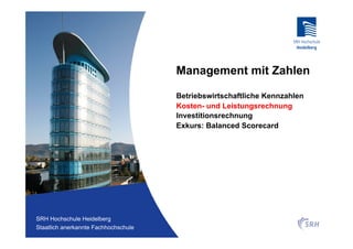 Management mit Zahlen

                                          Betriebswirtschaftliche Kennzahlen
                                          Kosten- und Leistungsrechnung
                                          Investitionsrechnung
                                          Exkurs: Balanced Scorecard




Fachhochschule Heidelberg
 SRH Hochschule Heidelberg
Staatlich anerkannte Hochschule der SRH
 Staatlich anerkannte Fachhochschule
 
