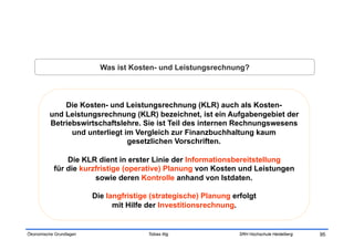 Was ist Kosten- und Leistungsrechnung?



              Die Kosten- und Leistungsrechnung (KLR) auch als Kosten-
          und Leistungsrechnung (KLR) bezeichnet, ist ein Aufgabengebiet der
          Betriebswirtschaftslehre. Sie ist Teil des internen Rechnungswesens
                und unterliegt im Vergleich zur Finanzbuchhaltung kaum
                                gesetzlichen Vorschriften.

               Die KLR dient in erster Linie der Informationsbereitstellung
           für die kurzfristige (operative) Planung von Kosten und Leistungen
                       sowie deren Kontrolle anhand von Istdaten.

                         Die langfristige (strategische) Planung erfolgt
                               mit Hilfe der Investitionsrechnung.


Ökonomische Grundlagen                   Tobias Illig              SRH Hochschule Heidelberg   95
 