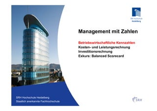 Management mit Zahlen

                                          Betriebswirtschaftliche Kennzahlen
                                          Kosten- und Leistungsrechnung
                                          Investitionsrechnung
                                          Exkurs: Balanced Scorecard




Fachhochschule Heidelberg
 SRH Hochschule Heidelberg
Staatlich anerkannte Hochschule der SRH
 Staatlich anerkannte Fachhochschule
 
