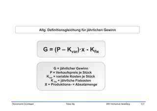 Allg. Definitionsgleichung für jährlichen Gewinn




                           G = (P – Kvar)·x - Kfix


                                  G = jährlicher Gewinn
                               P = Verkaufspreis je Stück
                             Kvar = variable Kosten je Stück
                                K fix = jährliche Fixkosten
                            X = Produktions- = Absatzmenge




Ökonomische Grundlagen                   Tobias Illig             SRH Hochschule Heidelberg   117
 