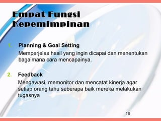 Empat Fungsi
     Kepemimpinan

1.   Planning & Goal Setting
     Memperjelas hasil yang ingin dicapai dan menentukan
     bagaimana cara mencapainya.

2.   Feedback
     Mengawasi, memonitor dan mencatat kinerja agar
     setiap orang tahu seberapa baik mereka melakukan
     tugasnya


                                               16
 