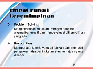 Empat Fungsi
 Kepemimpinan
3.   Problem Solving
     Mengidentifikasi masalah, mengembangkan
     alternatif-alternatif dan mengevaluasi pilihan-pilihan
     yang ada

4.   Recognition
     Memperkuat kinerja yang diinginkan dan memberi
     pengakuan atas peningkatan atau kemajuan yang
     dicapai


                                                 17
 