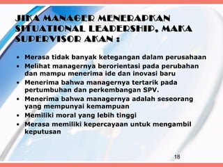 JIKA MANAGER MENERAPKAN
SITUATIONAL LEADERSHIP, MAKA
SUPERVISOR AKAN :

• Merasa tidak banyak ketegangan dalam perusahaan
• Melihat managernya berorientasi pada perubahan
  dan mampu menerima ide dan inovasi baru
• Menerima bahwa managernya tertarik pada
  pertumbuhan dan perkembangan SPV.
• Menerima bahwa managernya adalah seseorang
  yang mempunyai kemampuan
• Memiliki moral yang lebih tinggi
• Merasa memiliki kepercayaan untuk mengambil
  keputusan



                                        18
 