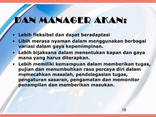 DAN MANAGER AKAN:
• Lebih fleksibel dan dapat beradaptasi
• Libih merasa nyaman dalam menggunakan berbagai
  variasi dalam gaya kepemimpinan.
• Lebih bijaksana dalam menentukan kapan dan gaya
  mana yang harus diterapkan.
• Lebih memiliki kemampuan dalam memberikan tugas,
  pujian dan menumbuhkan rasa percaya diri dalam
  memecahkan masalah, pendelegasian tugas,
  pengaturan sasaran, pengamatan dan memonitor
  penampilan dan memberikan masukan.




                                       19
 